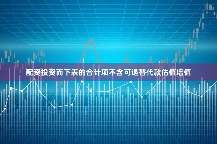 配资投资而下表的合计项不含可退替代款估值增值