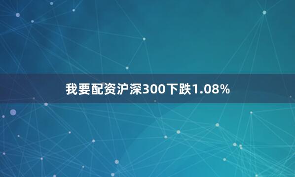 我要配资沪深300下跌1.08%