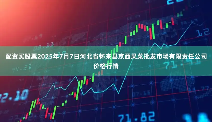 配资买股票2025年7月7日河北省怀来县京西果菜批发市场有限责任公司价格行情