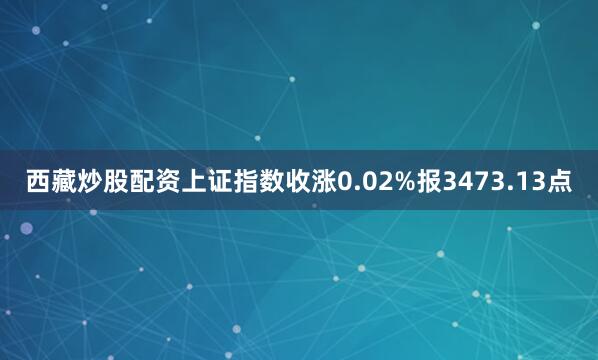 西藏炒股配资上证指数收涨0.02%报3473.13点