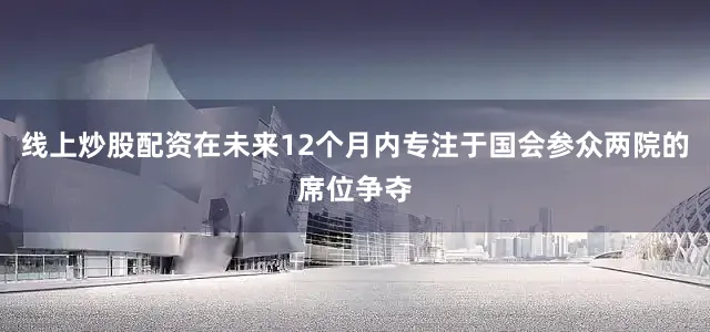 线上炒股配资在未来12个月内专注于国会参众两院的席位争夺