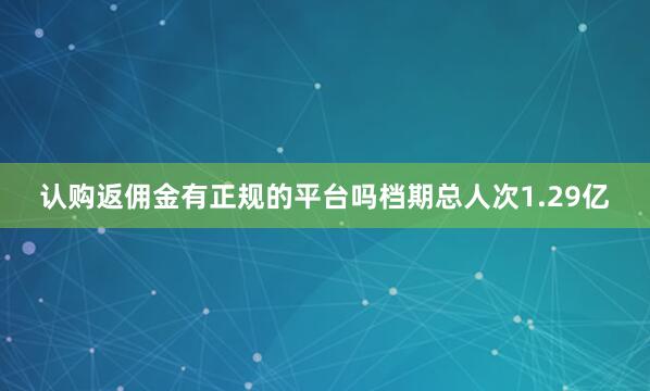 认购返佣金有正规的平台吗档期总人次1.29亿