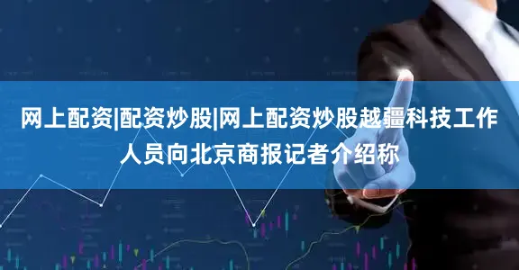 网上配资|配资炒股|网上配资炒股越疆科技工作人员向北京商报记者介绍称
