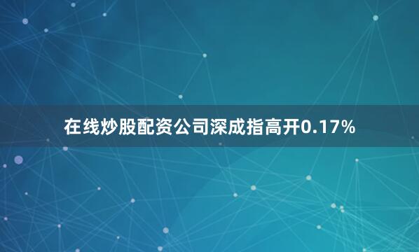 在线炒股配资公司深成指高开0.17%