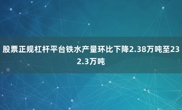股票正规杠杆平台铁水产量环比下降2.38万吨至232.3万吨
